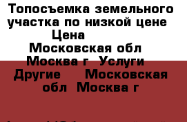 Топосъемка земельного участка по низкой цене › Цена ­ 1 000 - Московская обл., Москва г. Услуги » Другие   . Московская обл.,Москва г.